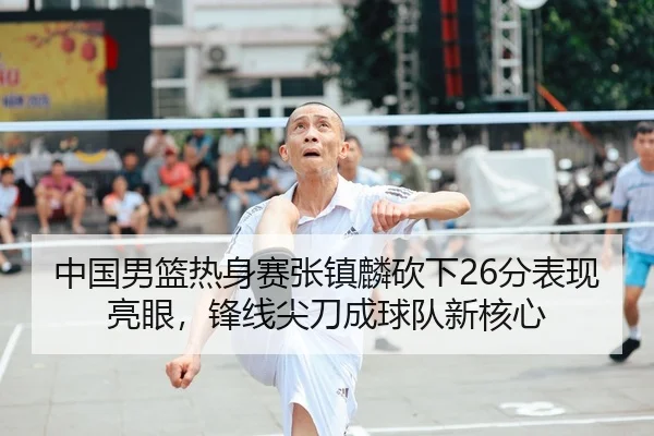 中国男篮热身赛张镇麟砍下26分表现亮眼，锋线尖刀成球队新核心