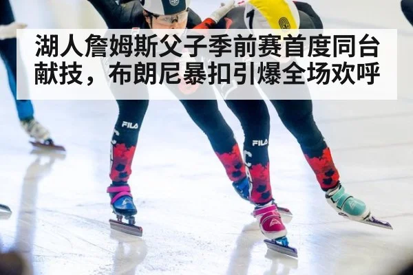 湖人詹姆斯父子季前赛首度同台献技，布朗尼暴扣引爆全场欢呼