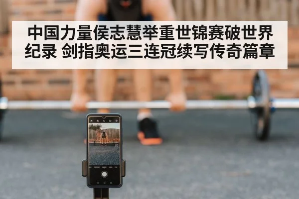 中国力量侯志慧举重世锦赛破世界纪录 剑指奥运三连冠续写传奇篇章