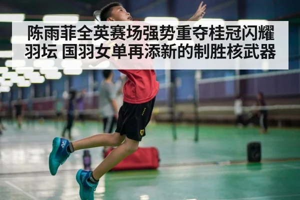 陈雨菲全英赛场强势重夺桂冠闪耀羽坛 国羽女单再添新的制胜核武器
