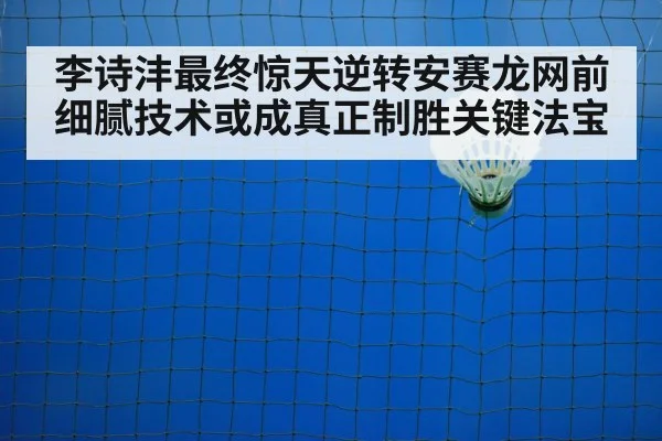 李诗沣最终惊天逆转安赛龙网前细腻技术或成真正制胜关键法宝