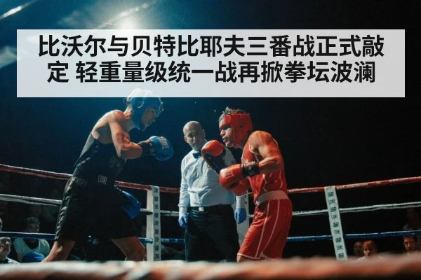 比沃尔与贝特比耶夫三番战正式敲定 轻重量级统一战再掀拳坛波澜